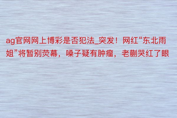 ag官网网上博彩是否犯法_突发！网红“东北雨姐”将暂别荧幕，嗓子疑有肿瘤，老蒯哭红了眼