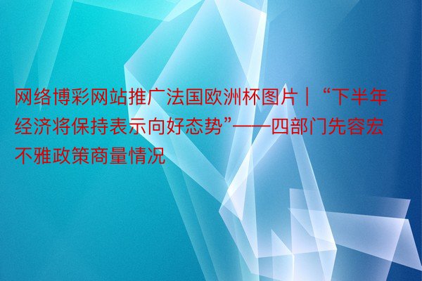 网络博彩网站推广法国欧洲杯图片 |  “下半年经济将保持表示向好态势”——四部门先容宏不雅政策商量情况
