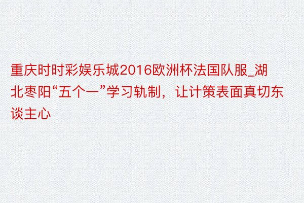重庆时时彩娱乐城2016欧洲杯法国队服_湖北枣阳“五个一”学习轨制，让计策表面真切东谈主心