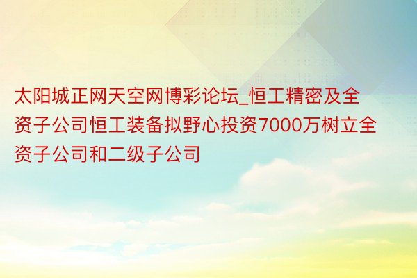 太阳城正网天空网博彩论坛_恒工精密及全资子公司恒工装备拟野心投资7000万树立全资子公司和二级子公司