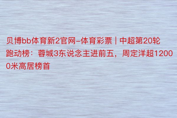 贝博bb体育新2官网-体育彩票 | 中超第20轮跑动榜：蓉城3东说念主进前五，周定洋超12000米高居榜首