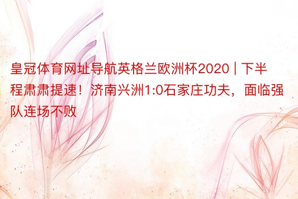 皇冠体育网址导航英格兰欧洲杯2020 | 下半程肃肃提速！济南兴洲1:0石家庄功夫，面临强队连场不败