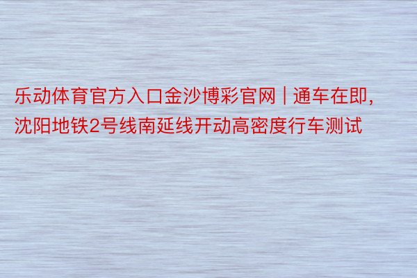 乐动体育官方入口金沙博彩官网 | 通车在即，沈阳地铁2号线南