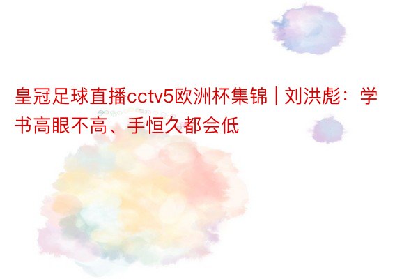 皇冠足球直播cctv5欧洲杯集锦 | 刘洪彪：学书高眼不高、手恒久都会低