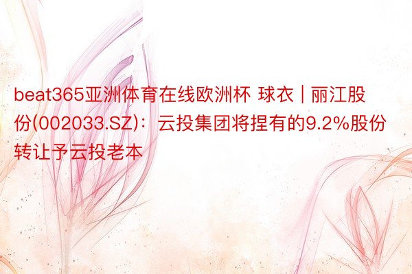 beat365亚洲体育在线欧洲杯 球衣 | 丽江股份(002033.SZ)：云投集团将捏有的9.2%股份转让予云投老本