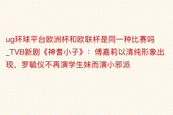 ug环球平台欧洲杯和欧联杯是同一种比赛吗_TVB新剧《神耆小子》：傅嘉莉以清纯形象出现，罗毓仪不再演学生妹而演小邪派