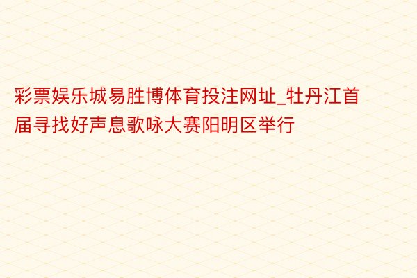 彩票娱乐城易胜博体育投注网址_牡丹江首届寻找好声息歌咏大赛阳明区举行