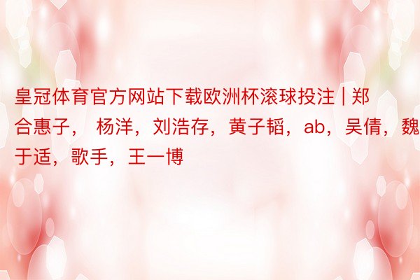 皇冠体育官方网站下载欧洲杯滚球投注 | 郑合惠子， 杨洋，刘浩存，黄子韬，ab，吴倩，魏大勋，于适，歌手，王一博