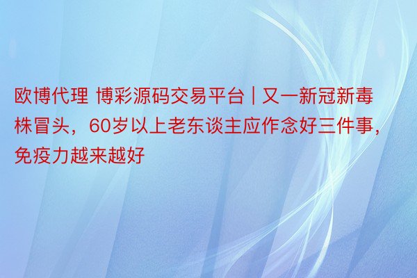 欧博代理 博彩源码交易平台 | 又一新冠新毒株冒头，60岁以上老东谈主应作念好三件事，免疫力越来越好