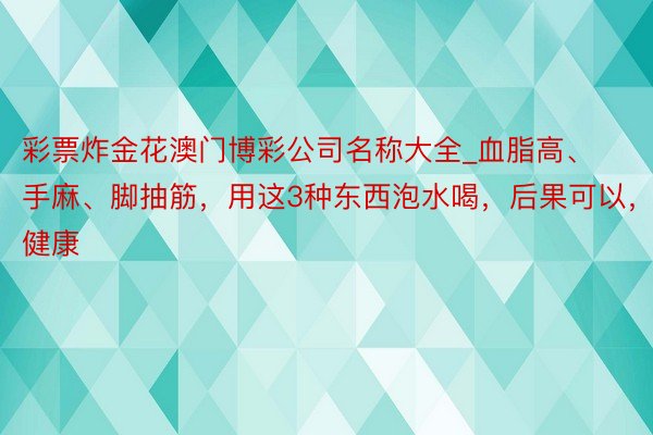 彩票炸金花澳门博彩公司名称大全_血脂高、手麻、脚抽筋，用这3种东西泡水喝，后果可以，还健康