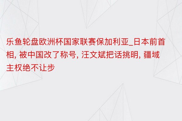 乐鱼轮盘欧洲杯国家联赛保加利亚_日本前首相, 被中国改了称号, 汪文斌把话挑明, 疆域主权绝不让步