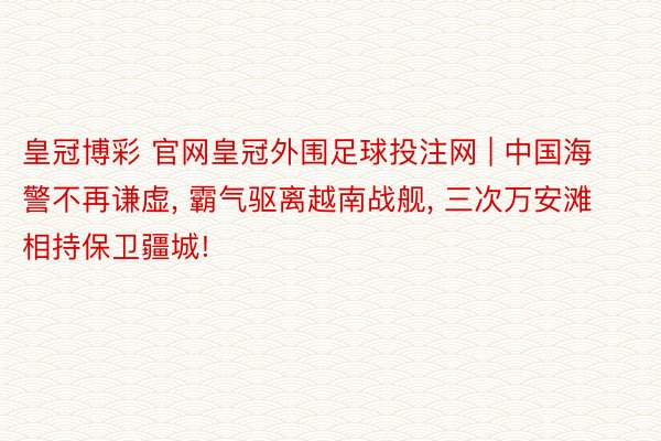 皇冠博彩 官网皇冠外围足球投注网 | 中国海警不再谦虚, 霸气驱离越南战舰, 三次万安滩相持保卫疆城!
