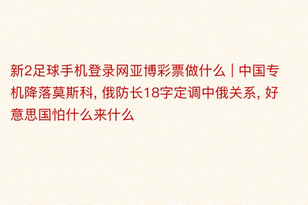 新2足球手机登录网亚博彩票做什么 | 中国专机降落莫斯科, 俄防长18字定调中俄关系, 好意思国怕什么来什么