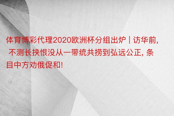 体育博彩代理2020欧洲杯分组出炉 | 访华前, 不测长挟恨没从一带统共捞到弘远公正, 条目中方劝俄促和!
