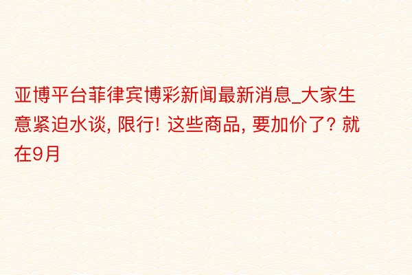 亚博平台菲律宾博彩新闻最新消息_大家生意紧迫水谈, 限行! 这些商品, 要加价了? 就在9月