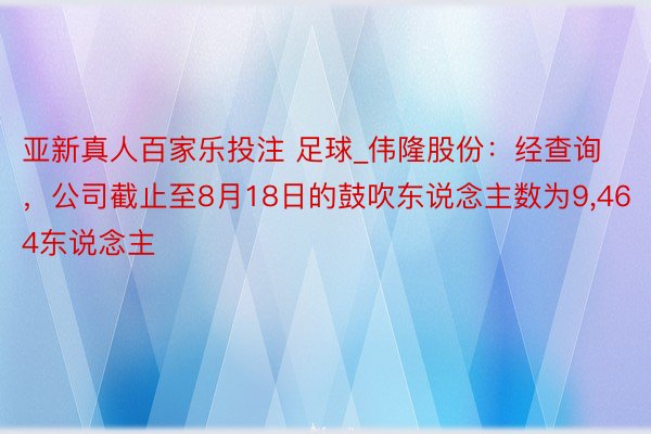 亚新真人百家乐投注 足球_伟隆股份：经查询，公司截止至8月18日的鼓吹东说念主数为9,464东说念主