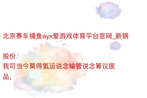 北京赛车捕鱼ayx爱游戏体育平台官网_新钢股份：
我司当今莫得氢运说念输管说念筹议居品，