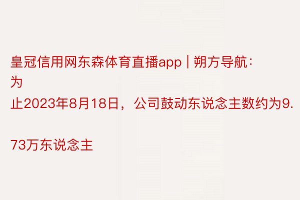 皇冠信用网东森体育直播app | 朔方导航：
为止2023年8月18日，公司鼓动东说念主数约为9.73万东说念主
