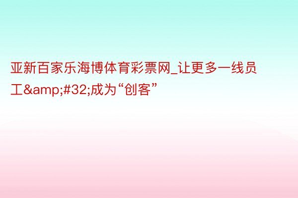 亚新百家乐海博体育彩票网_让更多一线员工&#32;成为“创客”