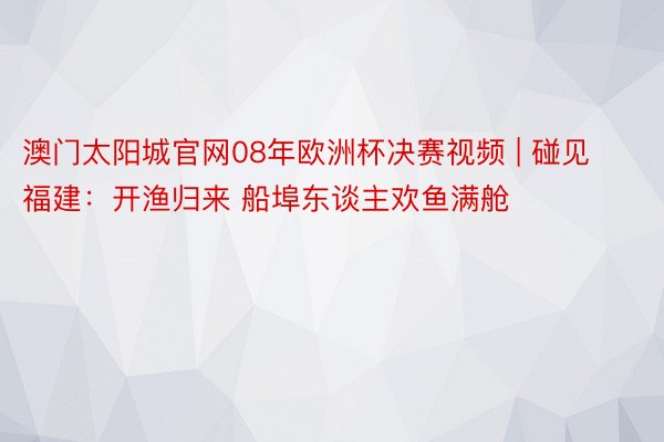 澳门太阳城官网08年欧洲杯决赛视频 | 碰见福建：开渔归来 船埠东谈主欢鱼满舱