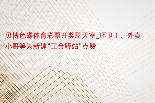 贝博色碟体育彩票开奖聊天室_环卫工、外卖小哥等为新建“工会驿站”点赞