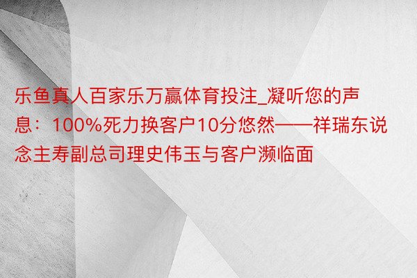 乐鱼真人百家乐万赢体育投注_凝听您的声息：100%死力换客户10分悠然——祥瑞东说念主寿副总司理史伟玉与客户濒临面