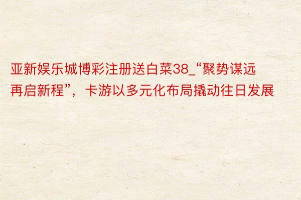 亚新娱乐城博彩注册送白菜38_“聚势谋远 再启新程”，卡游以多元化布局撬动往日发展