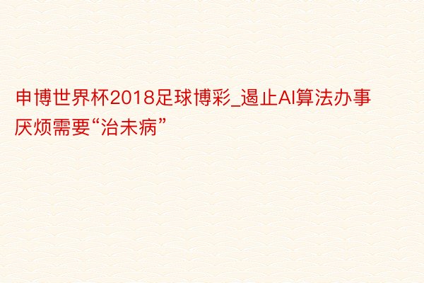 申博世界杯2018足球博彩_遏止AI算法办事厌烦需要“治未病”