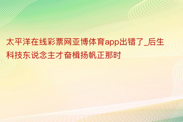 太平洋在线彩票网亚博体育app出错了_后生科技东说念主才奋楫扬帆正那时