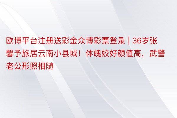 欧博平台注册送彩金众博彩票登录 | 36岁张馨予旅居云南小县城！体魄姣好颜值高，武警老公形照相随
