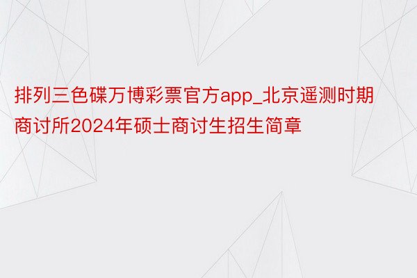 排列三色碟万博彩票官方app_北京遥测时期商讨所2024年硕士商讨生招生简章