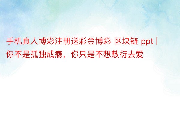 手机真人博彩注册送彩金博彩 区块链 ppt | 你不是孤独成瘾，你只是不想敷衍去爱