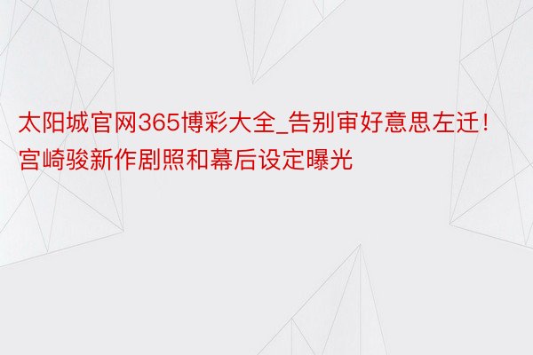 太阳城官网365博彩大全_告别审好意思左迁！宫崎骏新作剧照和幕后设定曝光