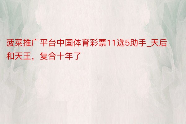 菠菜推广平台中国体育彩票11选5助手_天后和天王，复合十年了
