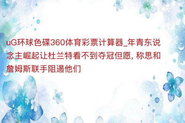 uG环球色碟360体育彩票计算器_年青东说念主崛起让杜兰特看不到夺冠但愿, 称思和詹姆斯联手阻遏他们