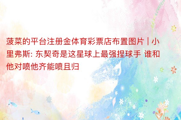 菠菜的平台注册金体育彩票店布置图片 | 小里弗斯: 东契奇是这星球上最强捏球手 谁和他对喷他齐能喷且归