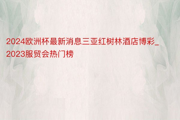 2024欧洲杯最新消息三亚红树林酒店博彩_2023服贸会热门榜