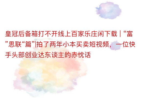 皇冠后备箱打不开线上百家乐庄闲下载 | “富”思联“篇”|拍了两年小本买卖短视频，一位快手头部创业达东谈主的赤忱话