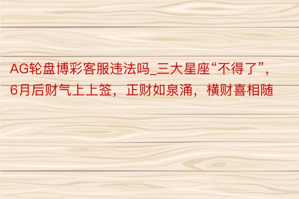 AG轮盘博彩客服违法吗_三大星座“不得了”，6月后财气上上签，正财如泉涌，横财喜相随
