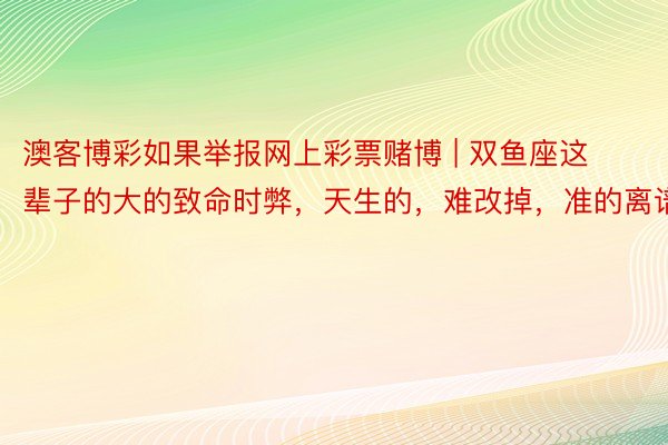澳客博彩如果举报网上彩票赌博 | 双鱼座这辈子的大的致命时弊，天生的，难改掉，准的离谱！