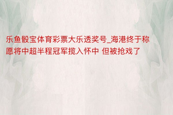 乐鱼骰宝体育彩票大乐透奖号_海港终于称愿将中超半程冠军揽入怀中 但被抢戏了