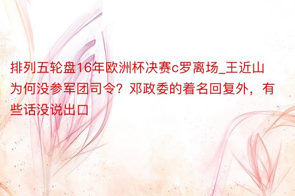 排列五轮盘16年欧洲杯决赛c罗离场_王近山为何没参军团司令？邓政委的着名回复外，有些话没说出口