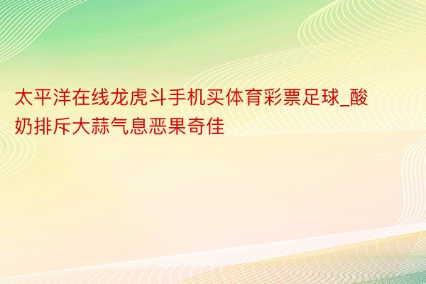 太平洋在线龙虎斗手机买体育彩票足球_酸奶排斥大蒜气息恶果奇佳