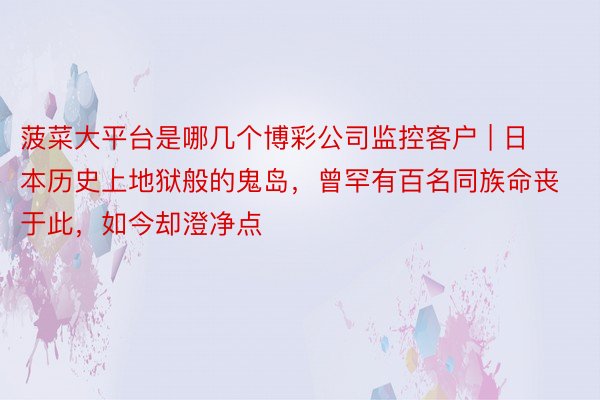 菠菜大平台是哪几个博彩公司监控客户 | 日本历史上地狱般的鬼岛，曾罕有百名同族命丧于此，如今却澄净点