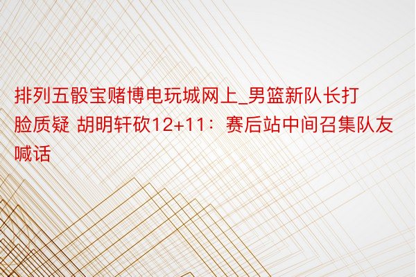 排列五骰宝赌博电玩城网上_男篮新队长打脸质疑 胡明轩砍12+11：赛后站中间召集队友喊话