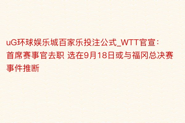 uG环球娱乐城百家乐投注公式_WTT官宣：首席赛事官去职 选在9月18日或与福冈总决赛事件推断