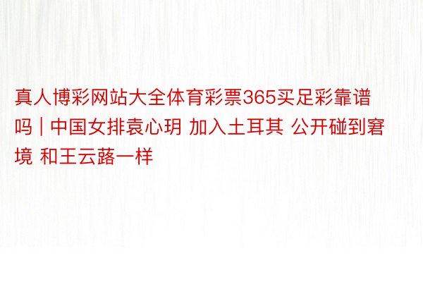 真人博彩网站大全体育彩票365买足彩靠谱吗 | 中国女排袁心玥 加入土耳其 公开碰到窘境 和王云蕗一样