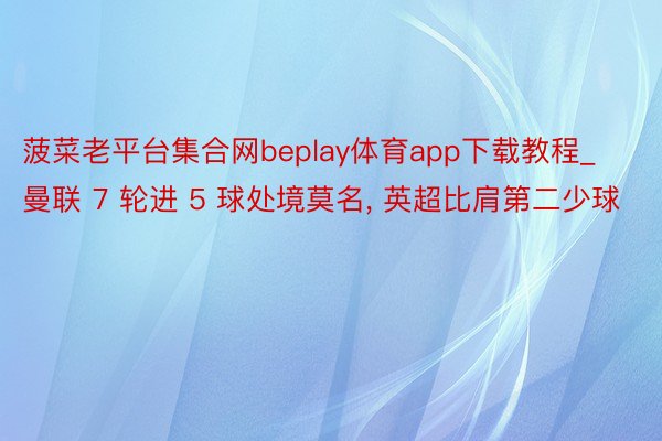 菠菜老平台集合网beplay体育app下载教程_曼联 7 轮进 5 球处境莫名, 英超比肩第二少球