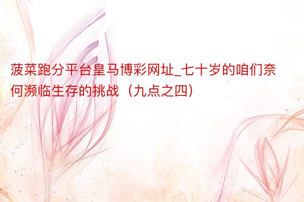 菠菜跑分平台皇马博彩网址_七十岁的咱们奈何濒临生存的挑战（九点之四）