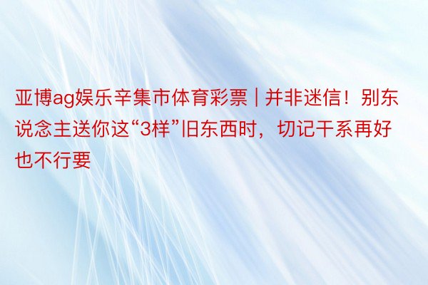 亚博ag娱乐辛集市体育彩票 | 并非迷信！别东说念主送你这“3样”旧东西时，切记干系再好也不行要